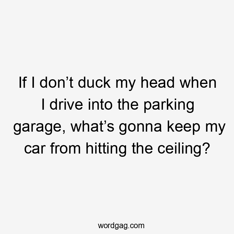 If I don’t duck my head when I drive into the parking garage, what’s gonna keep my car from hitting the ceiling?