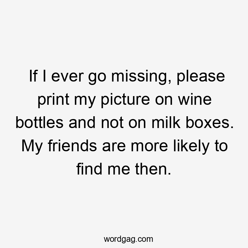 If I ever go missing, please print my picture on wine bottles and not on milk boxes. My friends are more likely to find me then.