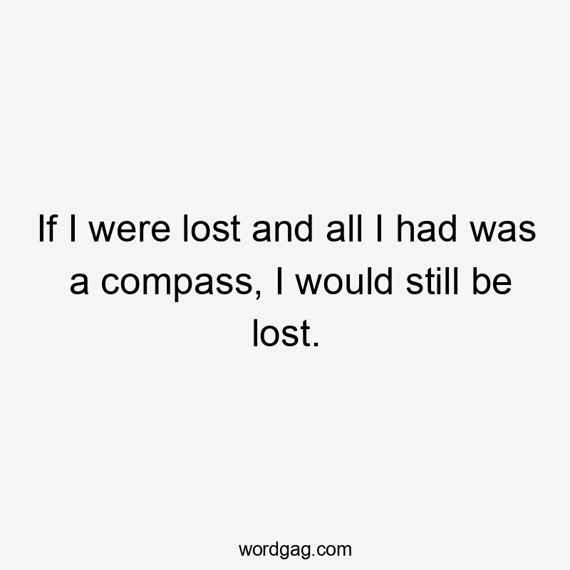 If I were lost and all I had was a compass, I would still be lost.