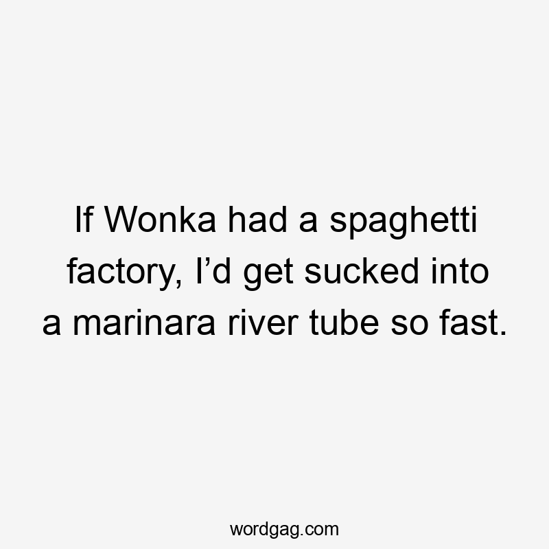 If Wonka had a spaghetti factory, I’d get sucked into a marinara river tube so fast.