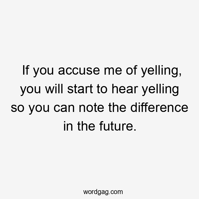 If you accuse me of yelling, you will start to hear yelling so you can note the difference in the future.