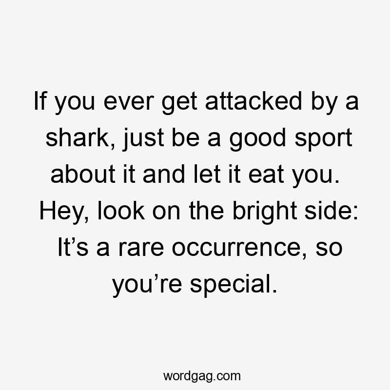 If you ever get attacked by a shark, just be a good sport about it and let it eat you. Hey, look on the bright side: It’s a rare occurrence, so you’re special.