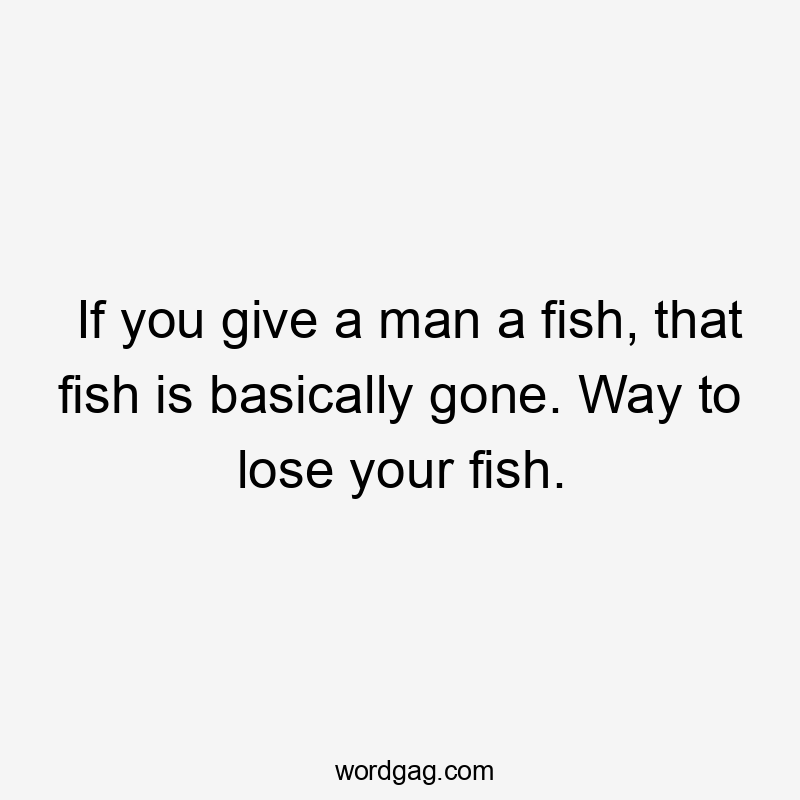 If you give a man a fish, that fish is basically gone. Way to lose your fish.