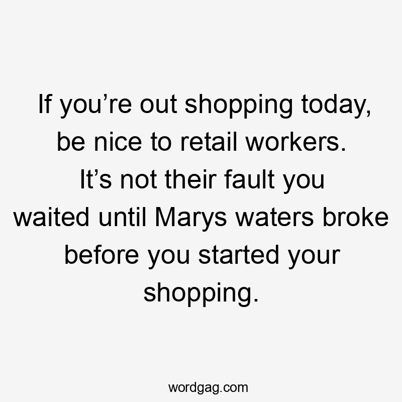 If you’re out shopping today, be nice to retail workers. It’s not their fault you waited until Marys waters broke before you started your shopping.