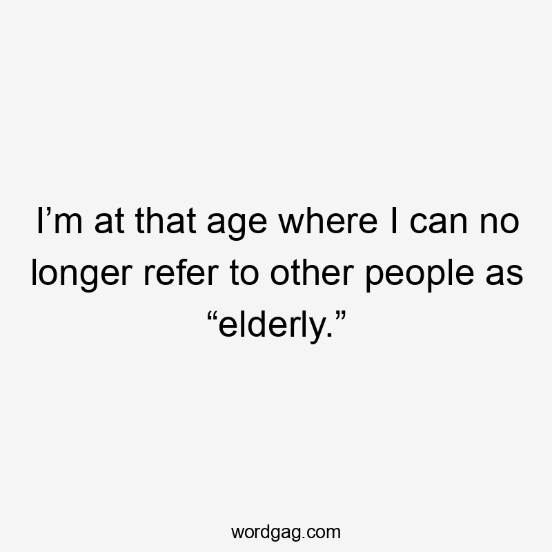 I’m at that age where I can no longer refer to other people as “elderly.”