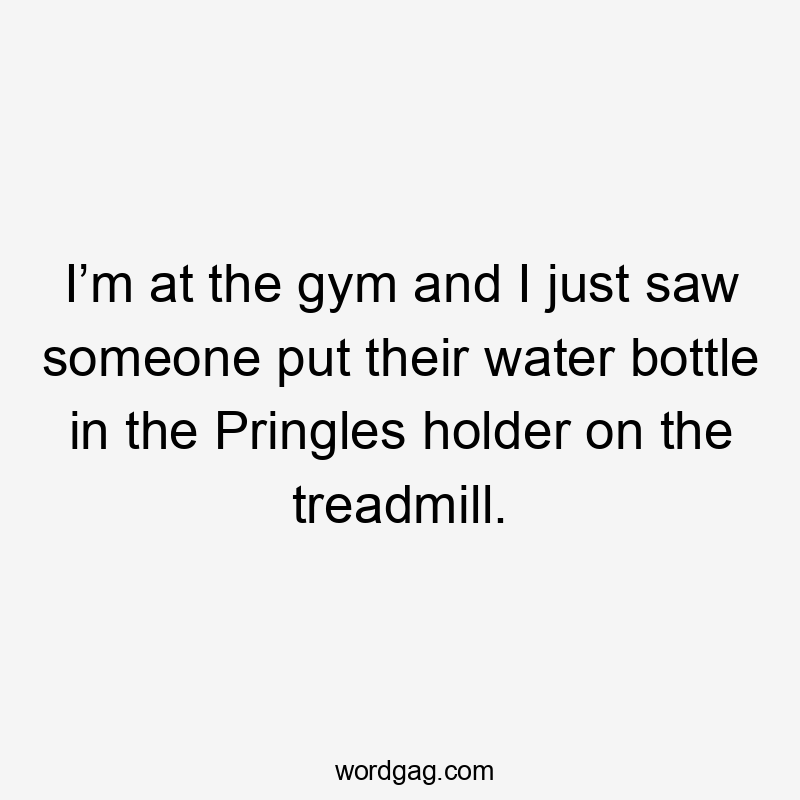 I’m at the gym and I just saw someone put their water bottle in the Pringles holder on the treadmill.