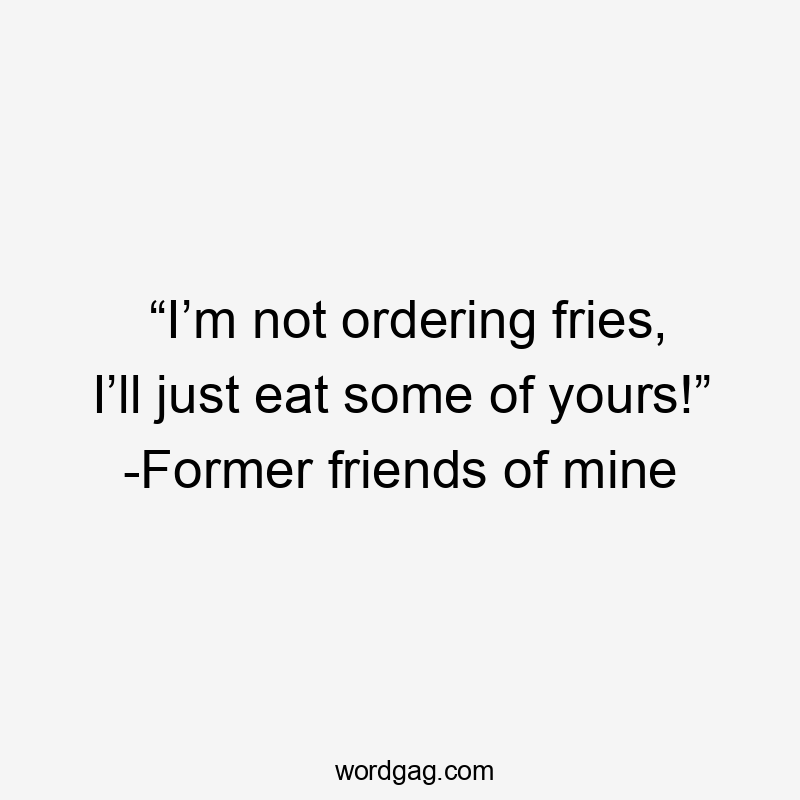 “I’m not ordering fries, I’ll just eat some of yours!” -Former friends of mine