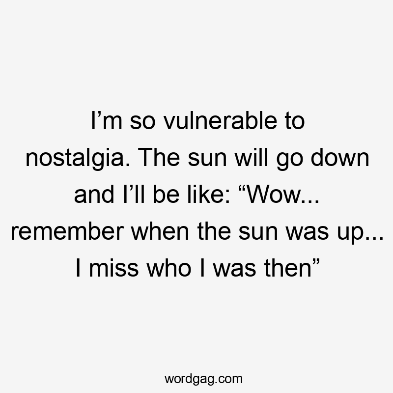 I’m so vulnerable to nostalgia. The sun will go down and I’ll be like: “Wow... remember when the sun was up... I miss who I was then”