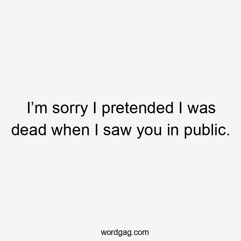 I’m sorry I pretended I was dead when I saw you in public.