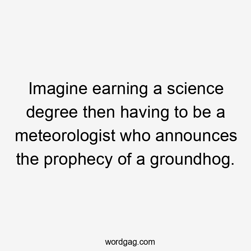 Imagine earning a science degree then having to be a meteorologist who announces the prophecy of a groundhog.