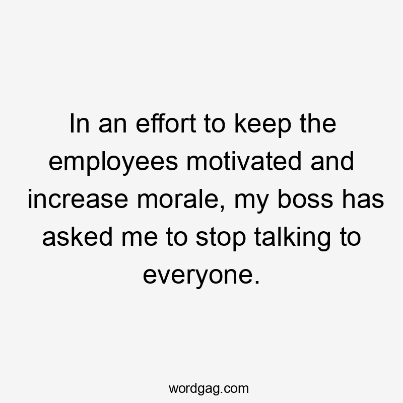 In an effort to keep the employees motivated and increase morale, my boss has asked me to stop talking to everyone.