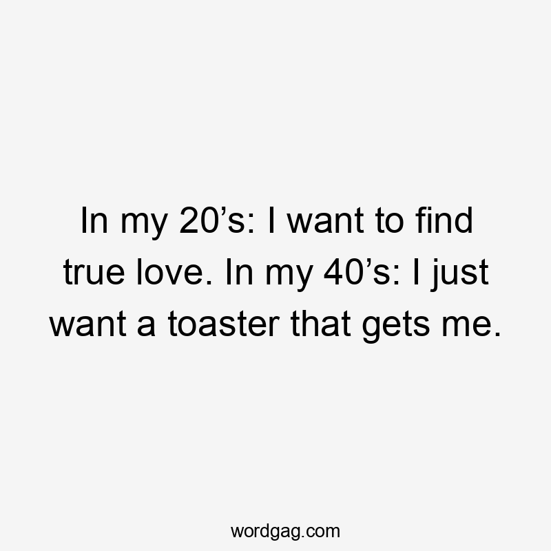 In my 20’s: I want to find true love. In my 40’s: I just want a toaster that gets me.