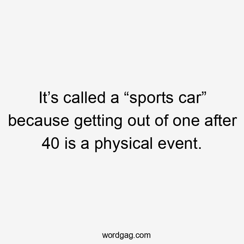 It’s called a “sports car” because getting out of one after 40 is a physical event.