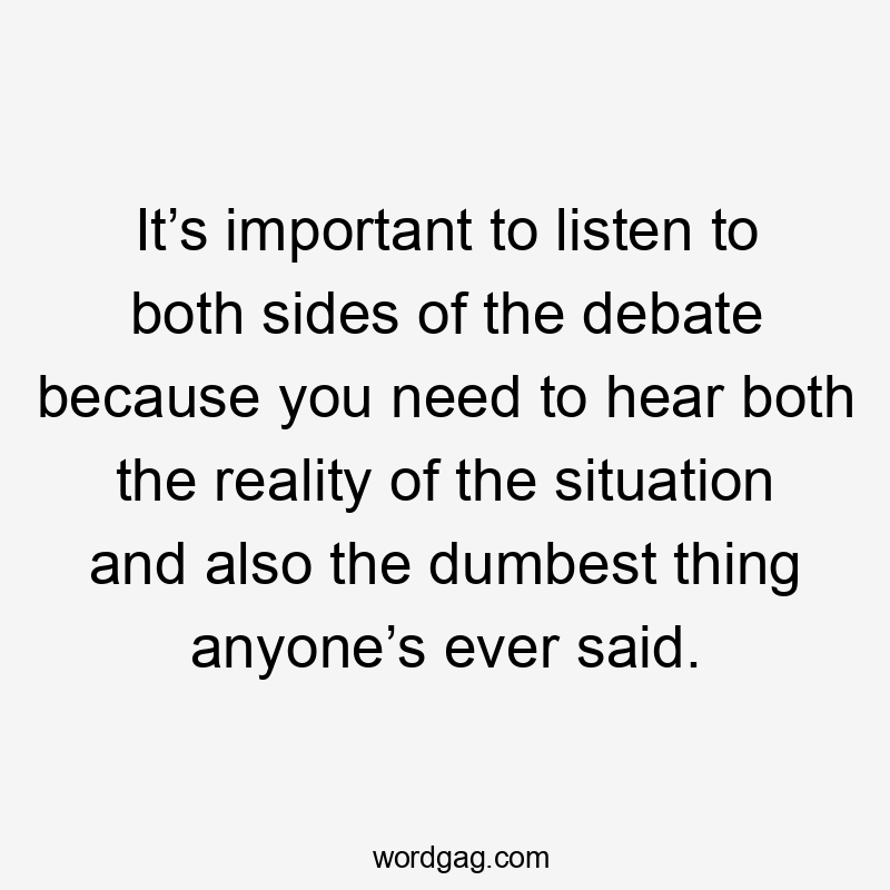 It’s important to listen to both sides of the debate because you need to hear both the reality of the situation and also the dumbest thing anyone’s ever said.