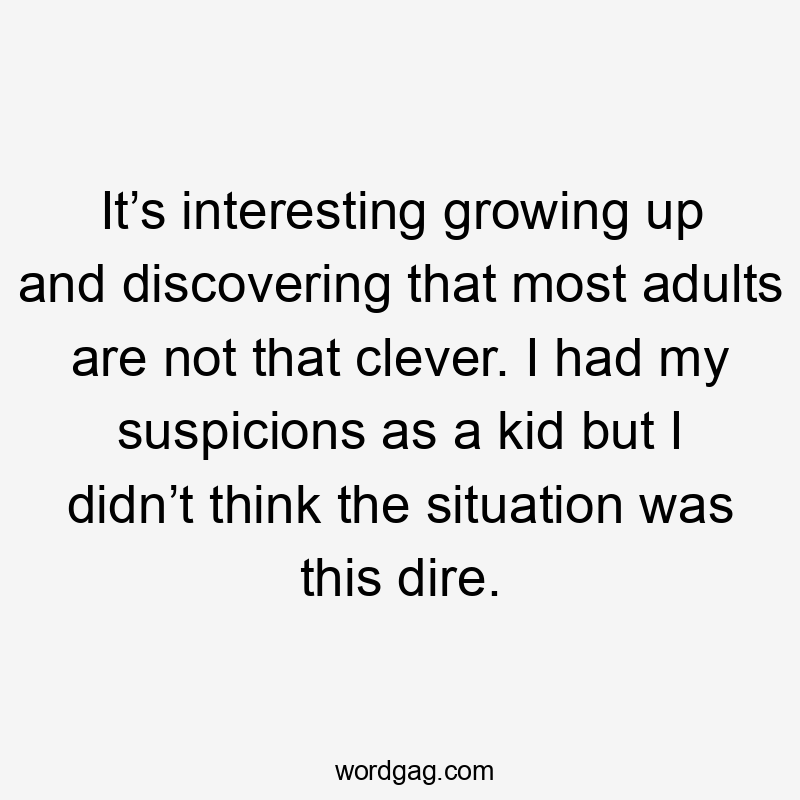 It’s interesting growing up and discovering that most adults are not that clever. I had my suspicions as a kid but I didn’t think the situation was this dire.