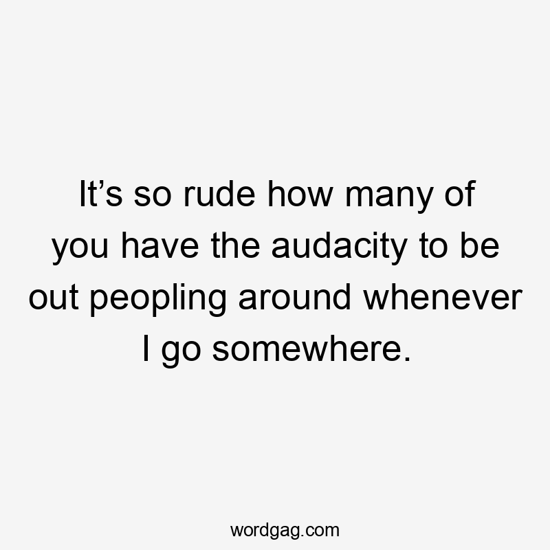 It’s so rude how many of you have the audacity to be out peopling around whenever I go somewhere.