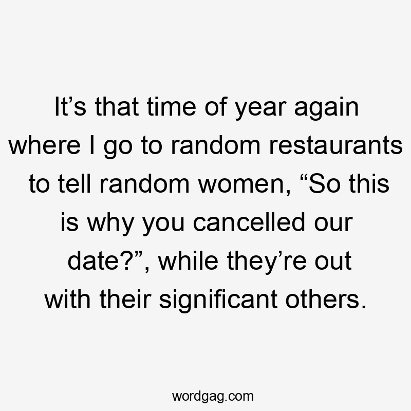 It’s that time of year again where I go to random restaurants to tell random women, “So this is why you cancelled our date?”, while they’re out with their significant others.