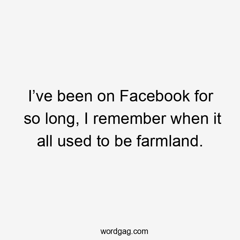 I’ve been on Facebook for so long, I remember when it all used to be farmland.