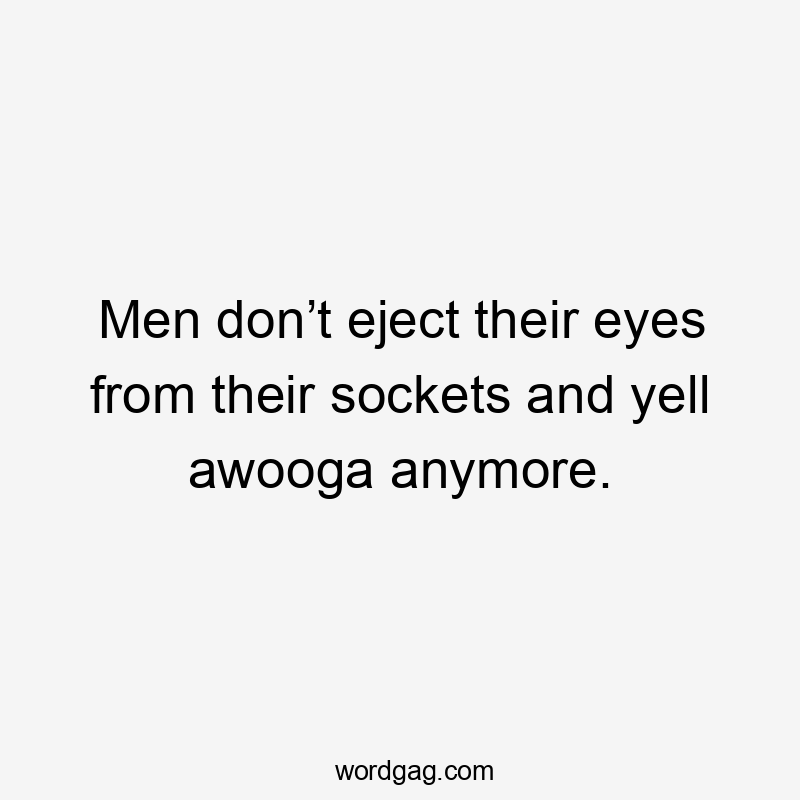 Men don’t eject their eyes from their sockets and yell awooga anymore.