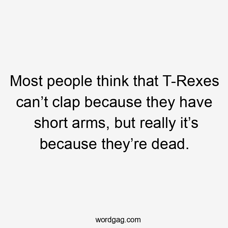 Most people think that T-Rexes can’t clap because they have short arms, but really it’s because they’re dead.