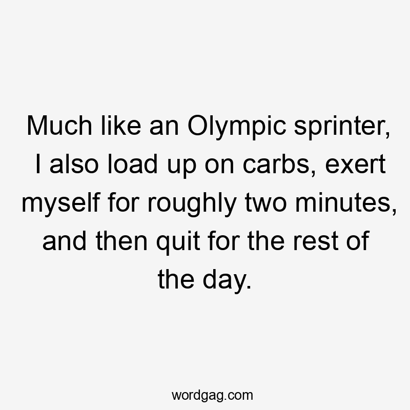 Much like an Olympic sprinter, I also load up on carbs, exert myself for roughly two minutes, and then quit for the rest of the day.