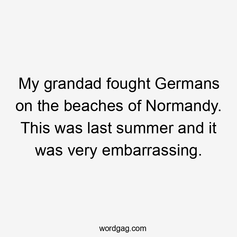 My grandad fought Germans on the beaches of Normandy. This was last summer and it was very embarrassing.