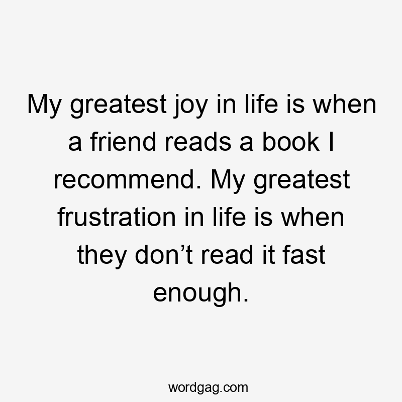 My greatest joy in life is when a friend reads a book I recommend. My greatest frustration in life is when they don’t read it fast enough.