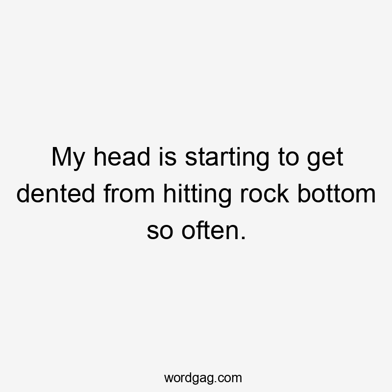 My head is starting to get dented from hitting rock bottom so often.