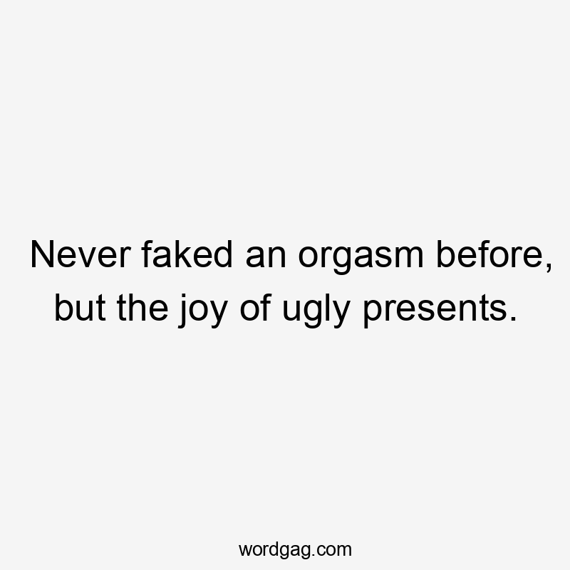 Never faked an orgasm before, but the joy of ugly presents.