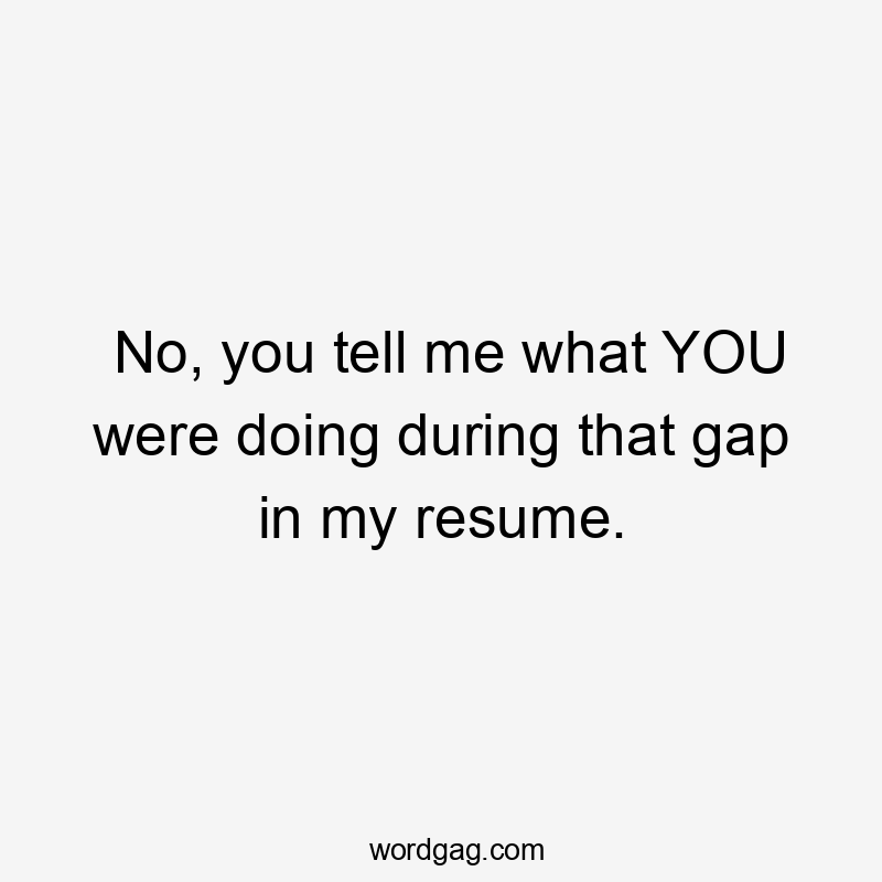 No, you tell me what YOU were doing during that gap in my resume.