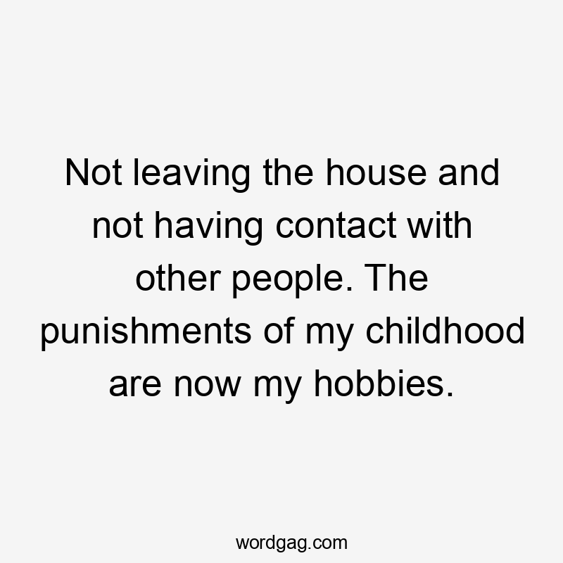 Not leaving the house and not having contact with other people. The punishments of my childhood are now my hobbies.