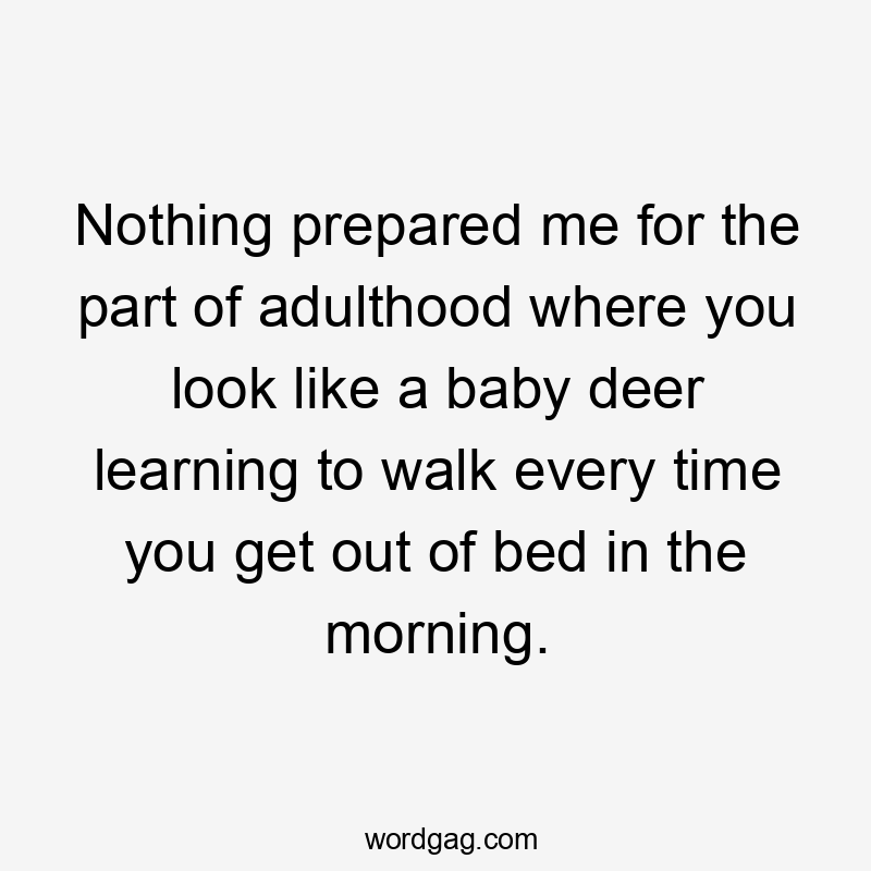 Nothing prepared me for the part of adulthood where you look like a baby deer learning to walk every time you get out of bed in the morning.