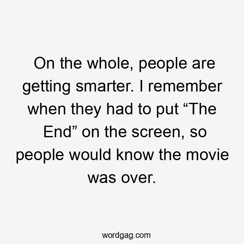 On the whole, people are getting smarter. I remember when they had to put “The End” on the screen, so people would know the movie was over.