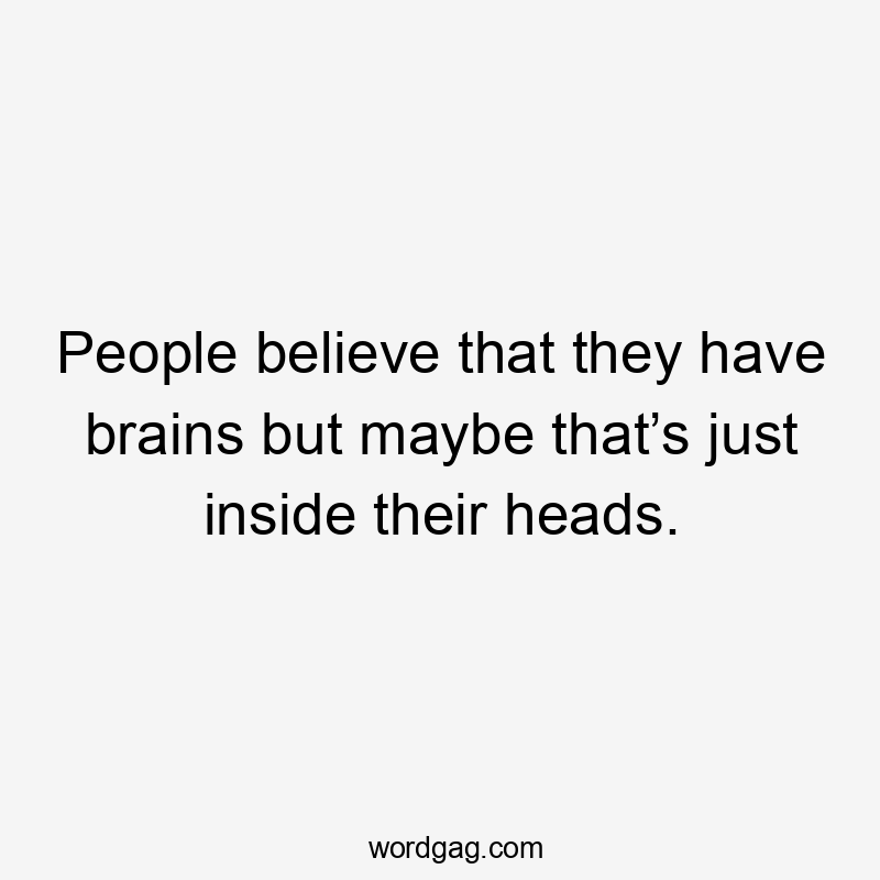 People believe that they have brains but maybe that’s just inside their heads.