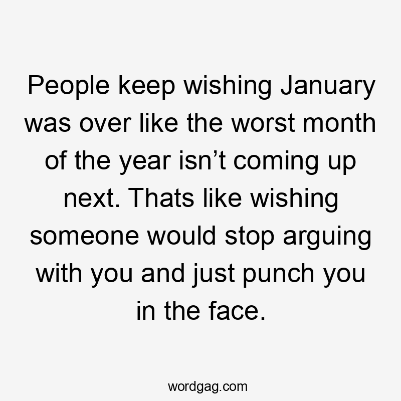 People keep wishing January was over like the worst month of the year isn’t coming up next. Thats like wishing someone would stop arguing with you and just punch you in the face.