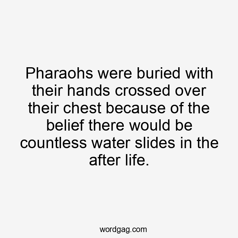 Pharaohs were buried with their hands crossed over their chest because of the belief there would be countless water slides in the after life.