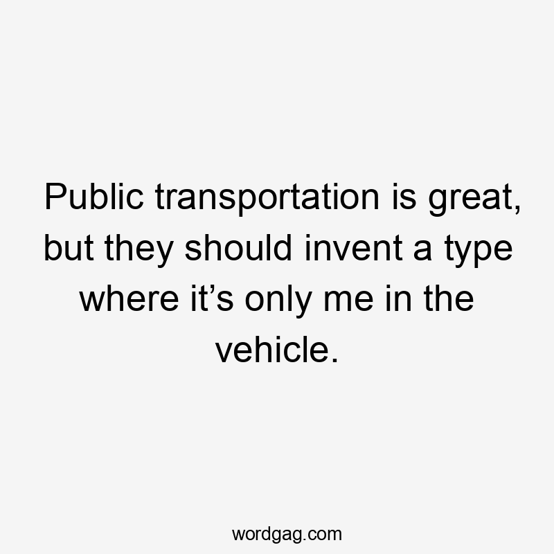 Public transportation is great, but they should invent a type where it’s only me in the vehicle.