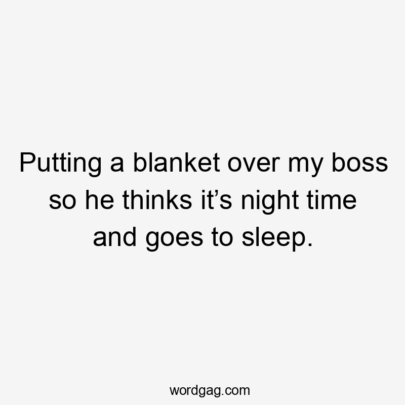 Putting a blanket over my boss so he thinks it’s night time and goes to sleep.