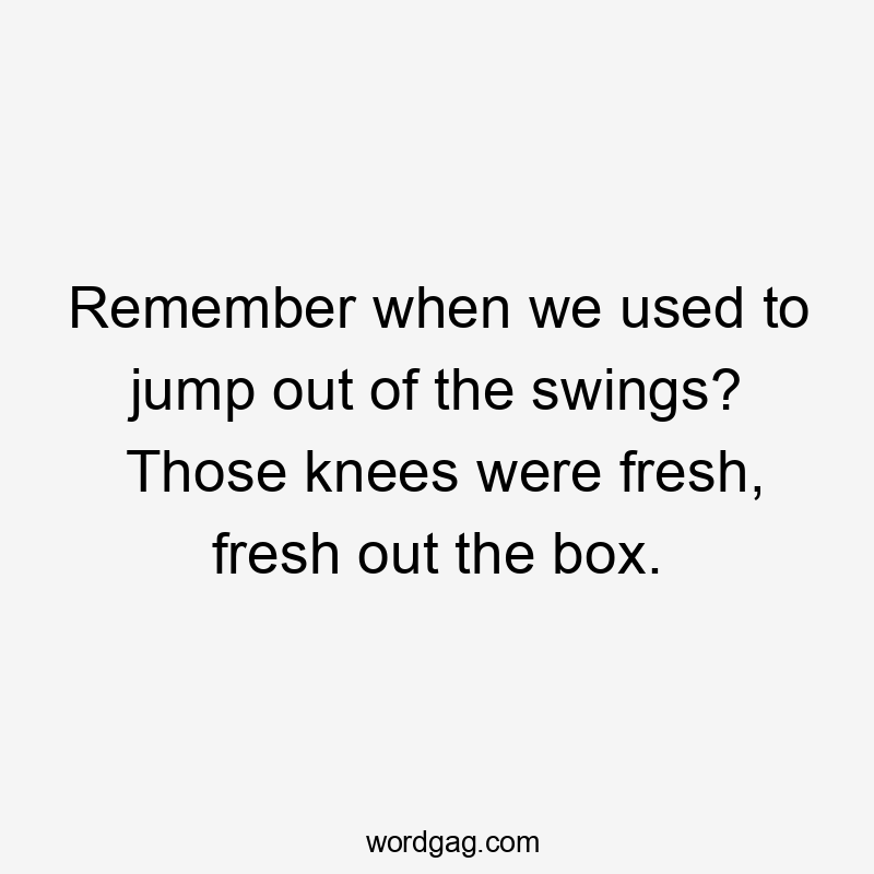 Remember when we used to jump out of the swings? Those knees were fresh, fresh out the box.