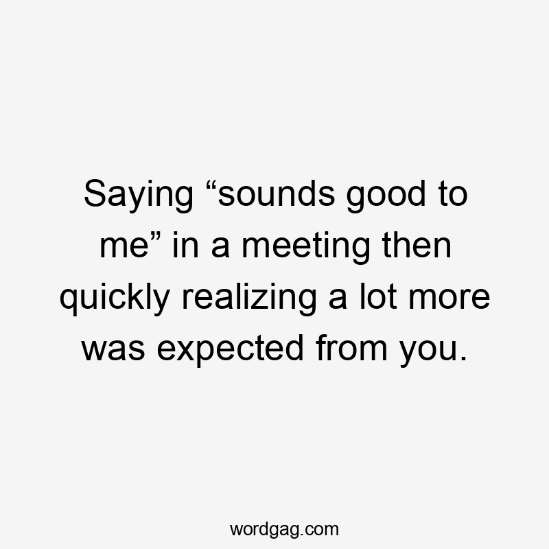 Saying “sounds good to me” in a meeting then quickly realizing a lot more was expected from you.