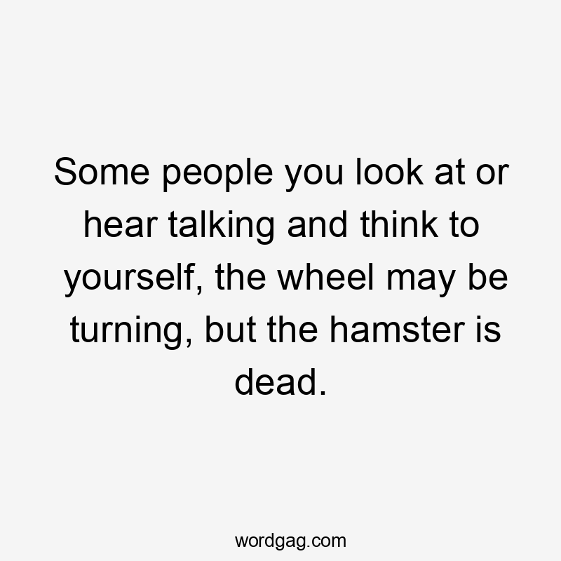 Some people you look at or hear talking and think to yourself, the wheel may be turning, but the hamster is dead.