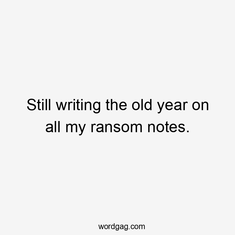 Still writing the old year on all my ransom notes.