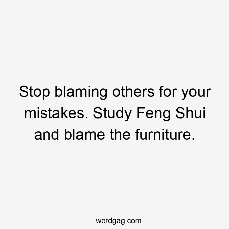 Stop blaming others for your mistakes. Study Feng Shui and blame the furniture.