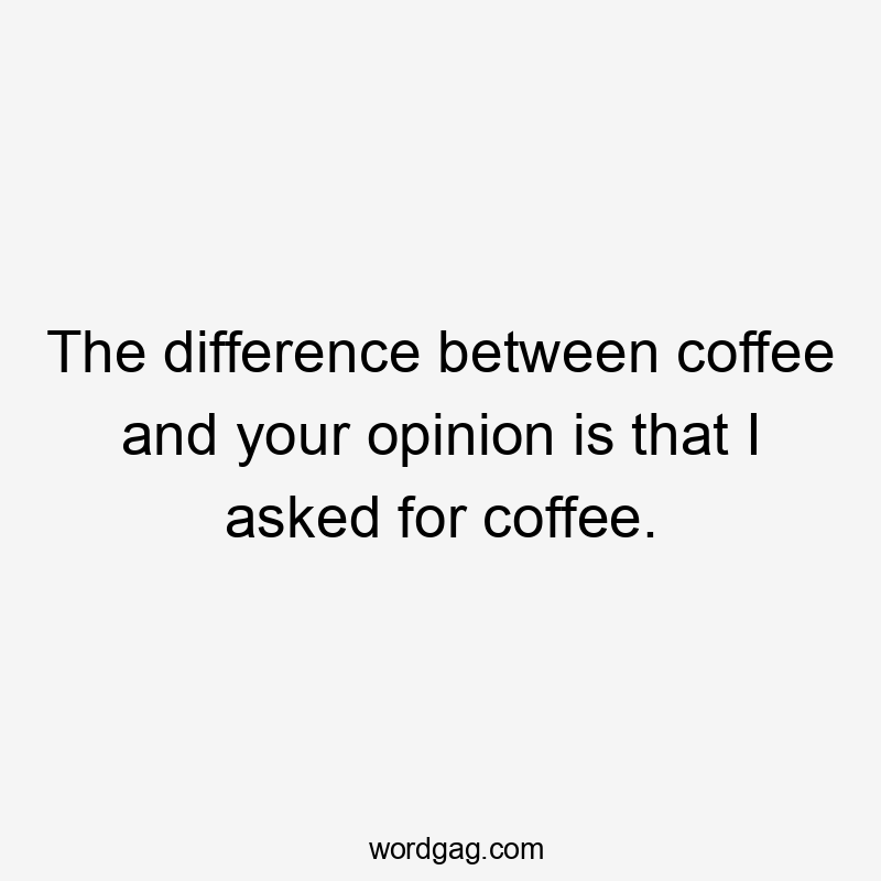 The difference between coffee and your opinion is that I asked for coffee.