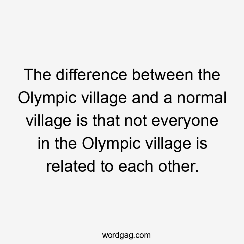 The difference between the Olympic village and a normal village is that not everyone in the Olympic village is related to each other.