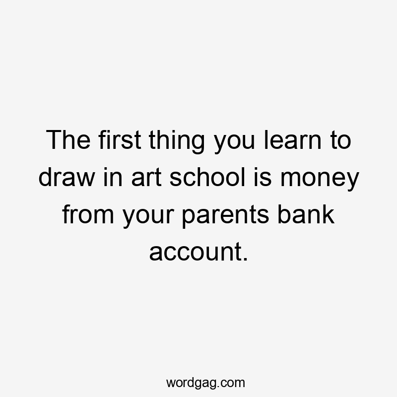 The first thing you learn to draw in art school is money from your parents bank account.