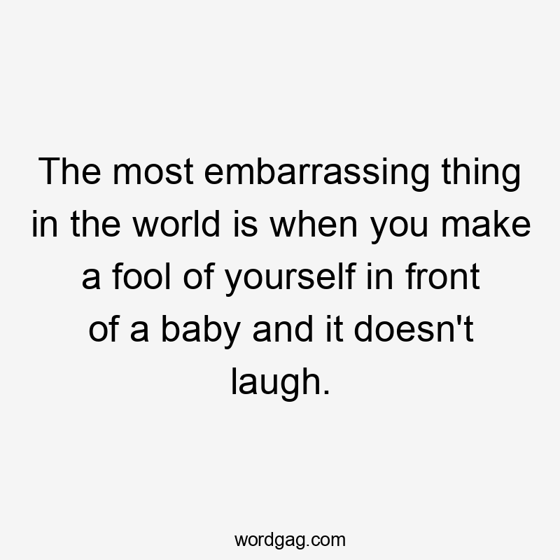 The most embarrassing thing in the world is when you make a fool of yourself in front of a baby and it doesn't laugh.