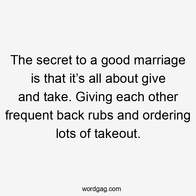 The secret to a good marriage is that it’s all about give and take. Giving each other frequent back rubs and ordering lots of takeout.