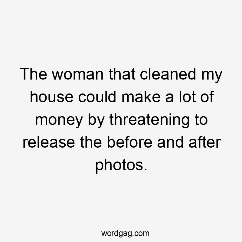 The woman that cleaned my house could make a lot of money by threatening to release the before and after photos.