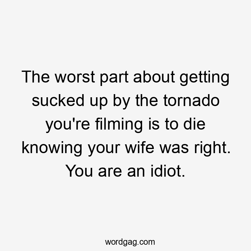 The worst part about getting sucked up by the tornado you're filming is to die knowing your wife was right. You are an idiot.